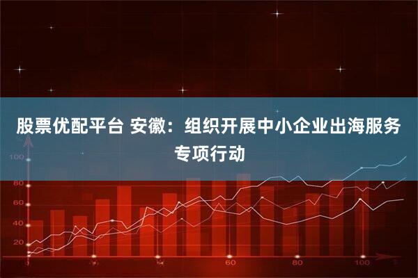 股票优配平台 安徽：组织开展中小企业出海服务专项行动