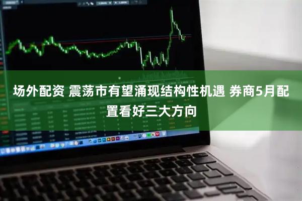 场外配资 震荡市有望涌现结构性机遇 券商5月配置看好三大方向