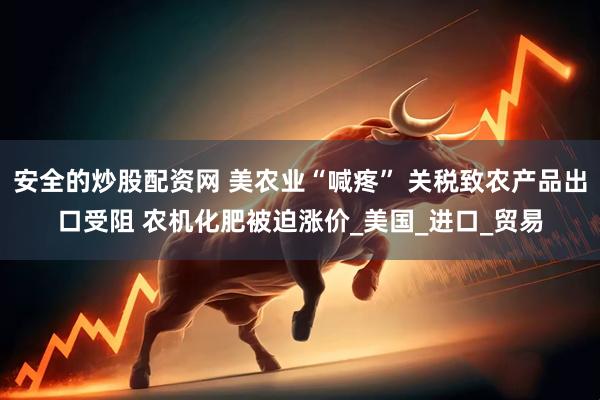 安全的炒股配资网 美农业“喊疼” 关税致农产品出口受阻 农机化肥被迫涨价_美国_进口_贸易
