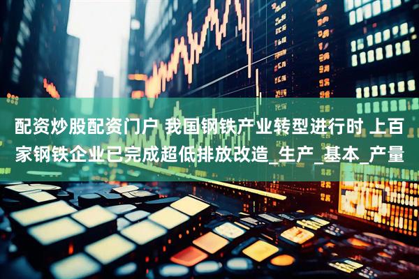 配资炒股配资门户 我国钢铁产业转型进行时 上百家钢铁企业已完成超低排放改造_生产_基本_产量