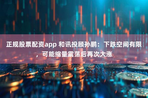 正规股票配资app 和讯投顾孙鹏：下跌空间有限，可能缩量震荡后再次大涨