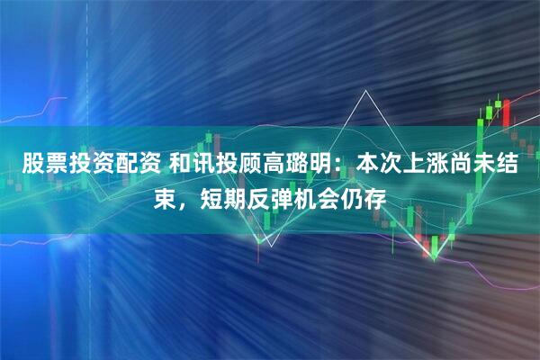 股票投资配资 和讯投顾高璐明：本次上涨尚未结束，短期反弹机会仍存
