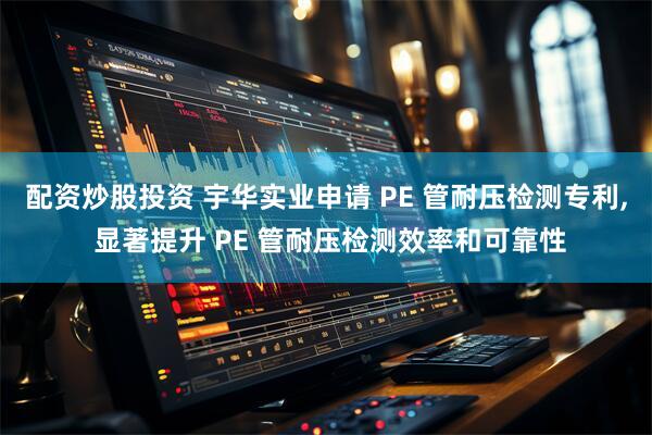 配资炒股投资 宇华实业申请 PE 管耐压检测专利, 显著提升 PE 管耐压检测效率和可靠性