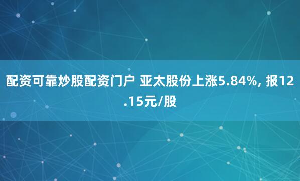 配资可靠炒股配资门户 亚太股份上涨5.84%, 报12.15元/股