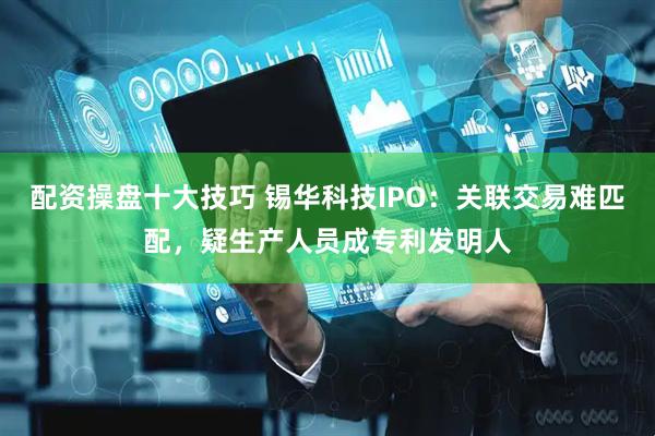 配资操盘十大技巧 锡华科技IPO：关联交易难匹配，疑生产人员成专利发明人