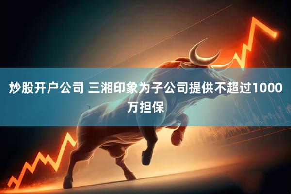 炒股开户公司 三湘印象为子公司提供不超过1000万担保