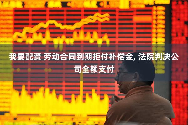 我要配资 劳动合同到期拒付补偿金, 法院判决公司全额支付