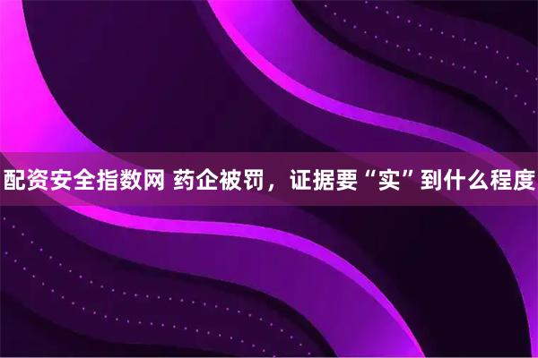 配资安全指数网 药企被罚，证据要“实”到什么程度