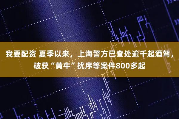 我要配资 夏季以来，上海警方已查处逾千起酒驾，破获“黄牛”扰序等案件800多起