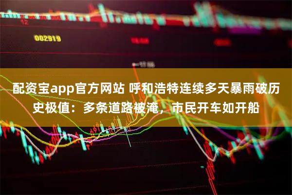 配资宝app官方网站 呼和浩特连续多天暴雨破历史极值：多条道路被淹，市民开车如开船