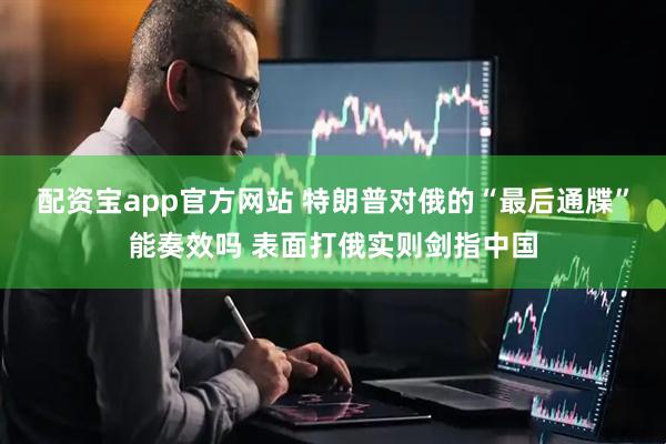 配资宝app官方网站 特朗普对俄的“最后通牒”能奏效吗 表面打俄实则剑指中国