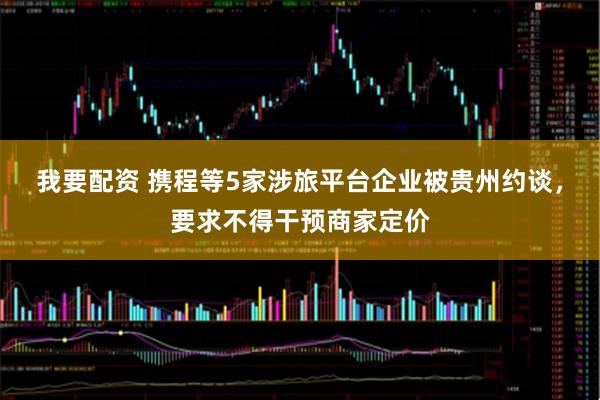 我要配资 携程等5家涉旅平台企业被贵州约谈，要求不得干预商家定价