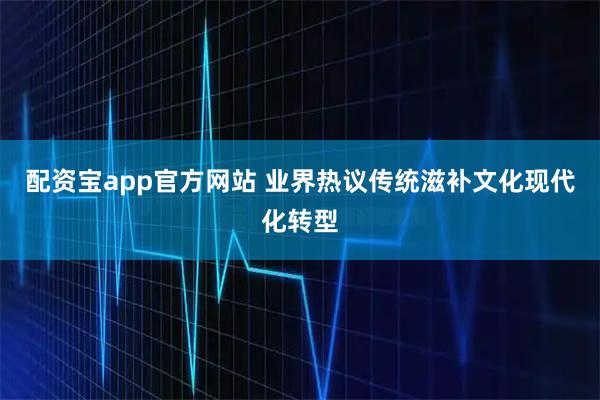 配资宝app官方网站 业界热议传统滋补文化现代化转型
