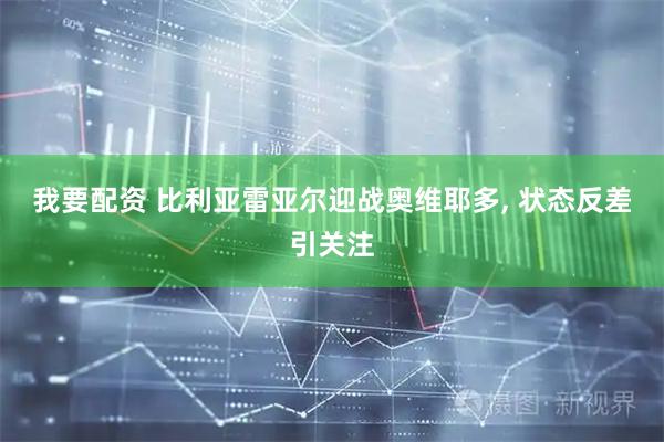 我要配资 比利亚雷亚尔迎战奥维耶多, 状态反差引关注