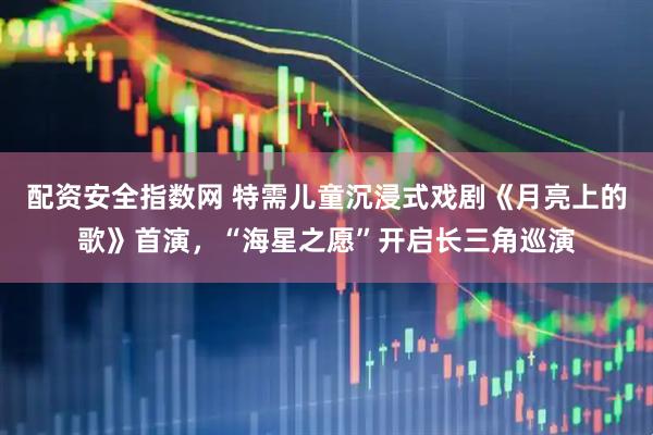 配资安全指数网 特需儿童沉浸式戏剧《月亮上的歌》首演，“海星之愿”开启长三角巡演
