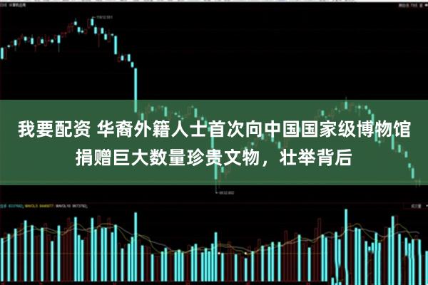 我要配资 华裔外籍人士首次向中国国家级博物馆捐赠巨大数量珍贵文物，壮举背后